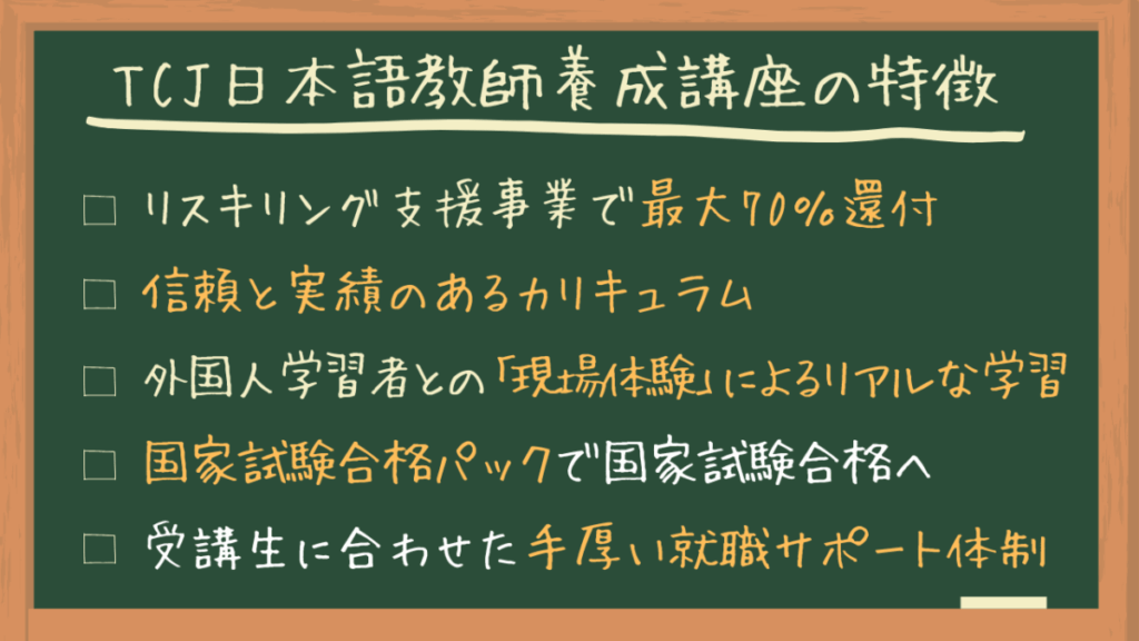 TCJ日本語教師養成講座の特徴
・リスキリング支援事業で最大70％還付
・信頼と実績のあるカリキュラム
・外国人学習者との「現場体験」によるリアルな学習
・国家試験合格パックで国家試験合格へ
・受講生に合わせた手厚い就職サポート体制