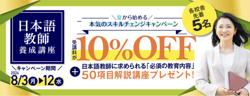 夏から始める　本気のスキルチェンジキャンペーン
日本語教師養成講座が受講料10％OFF
＋日本語教師に求められる「必須の教育内容」50項目解説講座プレゼント！
キャンペーン期間：2026/8/3-8/12（各校舎先着5名）