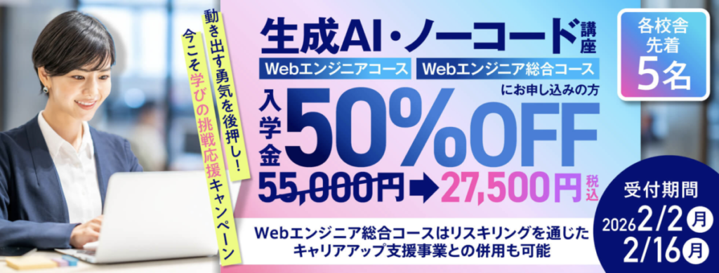 生成AI・ノーコード講座（Webエンジニアコース/Webエンジニア総合コース）
動き出す勇気を後押し！
今こそ学びの挑戦応援キャンペーン
・入学金50％OFF
・受付期間：2026/2/2-2/16
・各校舎先着5名
