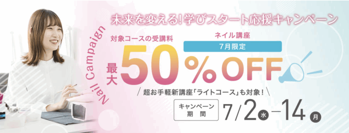 未来を変える!学びスタート応援キャンペーン
ネイル講座対象コースの受講料
最大50%OFF
超お手軽新講座「ライトコース」も対象!
キャンペーン期間 7/2-7/14