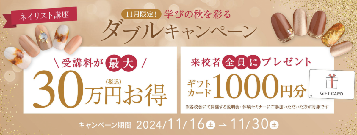 ネイリスト講座
11月限定！
学びの秋を彩るダブルキャンペーン

受講料が最大30万円お得
来校者全員にプレゼント：ギフトカード1000円分

キャンペーン期間：2024/11/16〜11/30