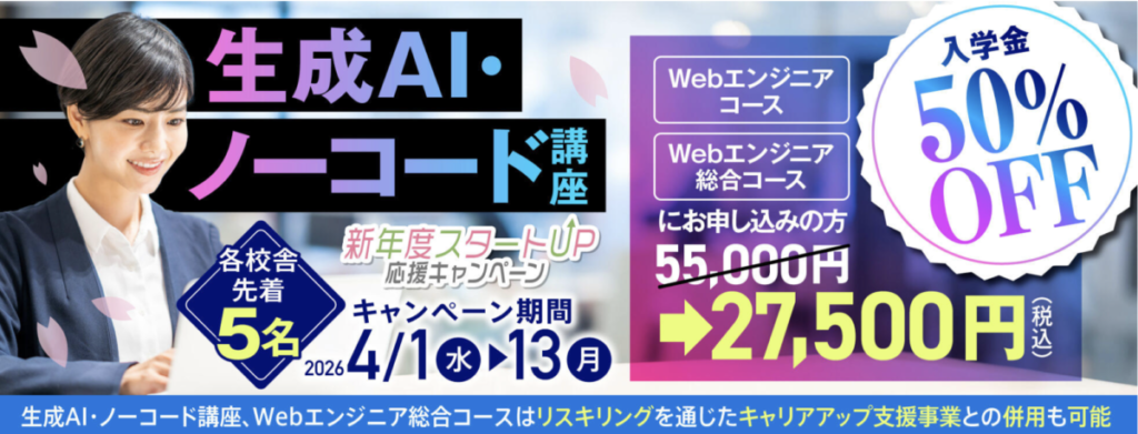 生成AI・ノーコード講座（Webエンジニアコース/Webエンジニア総合コース）
新年度スタートUP応援キャンペーン
・入学金50％OFF
・キャンペーン期間：2026/4/1-4/13
・各校舎先着5名