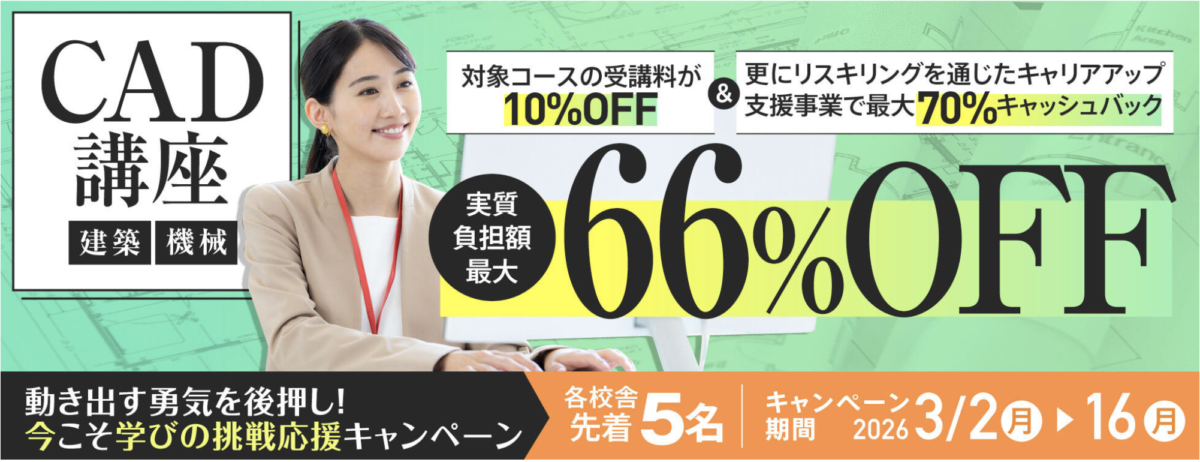動き出す勇気を後押し！今こそ学びの挑戦応援キャンペーン
CAD講座（建築・機械）
対象コースの受講料が10％OFF &リスキリングを通じたキャリアアップ支援事業で最大70％キャッシュバック
実質負担額最大66％OFF
各校舎先着5名
キャンペーン期間：2026/3/2-16