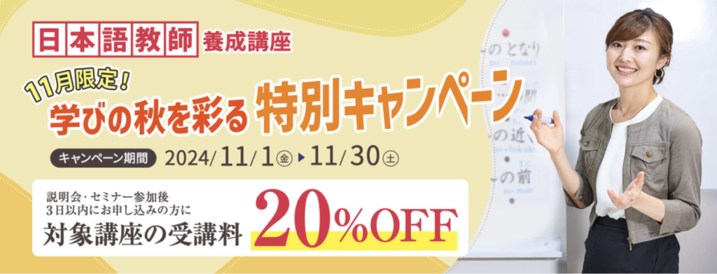 日本語教師養成講座
11月限定
学びの秋を彩る特別キャンペーン
キャンペーン期間：2024/11/1-11/30
対象講座の受講料20％OFF