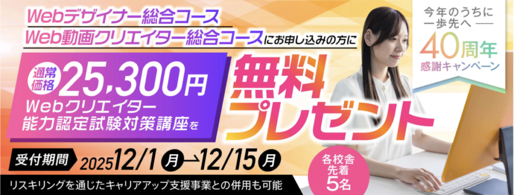 今年のうちに一歩先へー40周年感謝キャンペーン
Webデザイナー総合コース、Web動画クリエイター総合コースにお申し込みの方に
Webクリエイター能力認定試験対策講座（通常価格25300円）を無料プレゼント
受付期間2025/12/1-12/15
各校舎先着5名
リスキリングを通じたキャリアアップ支援事業との併用も可能