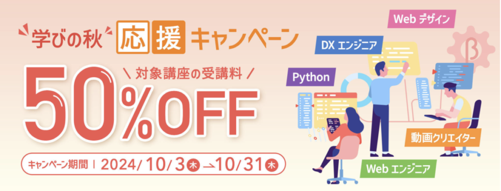 Webデザイン、DXエンジニア、Python、動画クリエイター、Webエンジニア
学びの秋応援キャンペーン
対象講座の受講料50％OFF

キャンペーン期間：2024/10/3-10/31