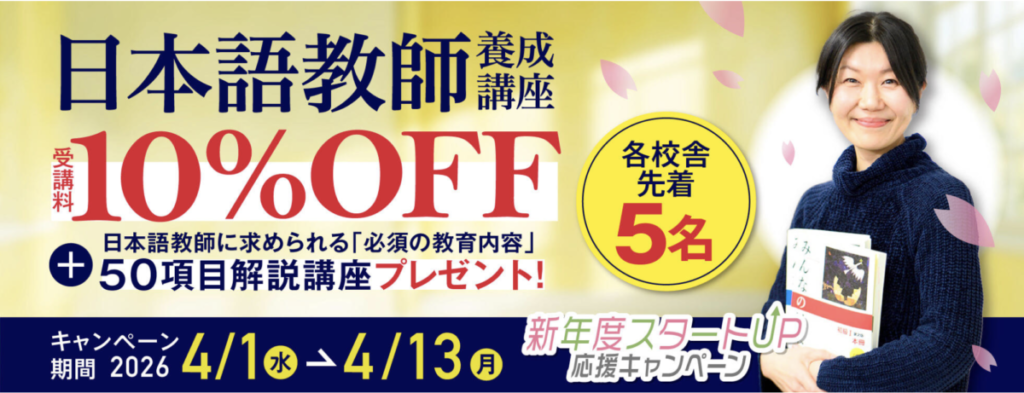 新年度スタートUP応援キャンペーン
日本語教師養成講座受講料10％OFF
＋日本語教師に求められる「必須の教育内容」50項目解説講座プレゼント！
キャンペーン期間：2026/4/1-4/13（各校舎先着5名）