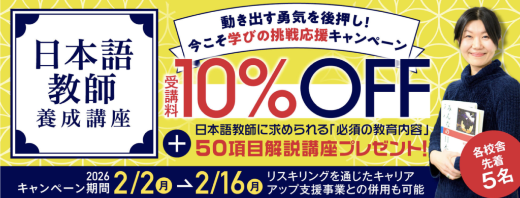 日本語教師養成講座
動き出す勇気を後押し！
今こそ学びの挑戦応援キャンペーン
受講料10％OFF＋日本語教師に求められる「必須の教育内容」50項目解説講座プレゼント
各校舎先着5名
キャンペーン期間：2026/2/2-2/16