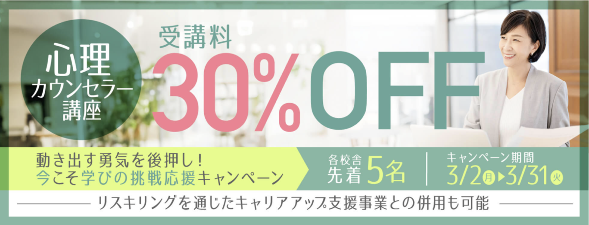 動き出す勇気を後押し！今こそ学びの挑戦応援キャンペーン
心理カウンセラー講座30％OFF
各校舎先着5名
キャンペーン期間：3/2-31
リスキリングを通じたキャリアアップ支援事業との併用も可能