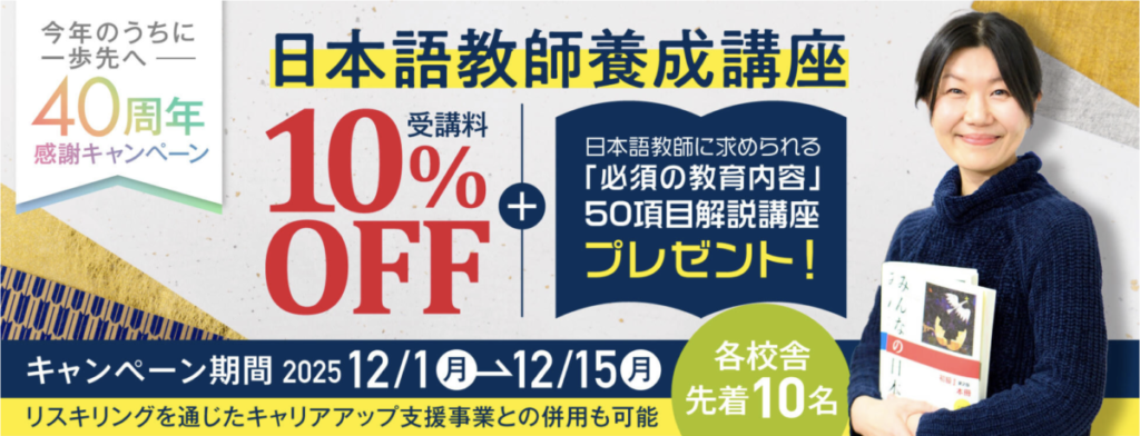 今年のうちに一歩先へー40周年感謝キャンペーン
日本語教師養成講座受講料10％OFF
＋日本語教師に求められる「必須の教育内容」50項目解説講座プレゼント！
キャンペーン期間：2025/12/1-12/15（各校舎先着10名）
リスキリングを通じたキャリアアップ支援事業との併用も可能