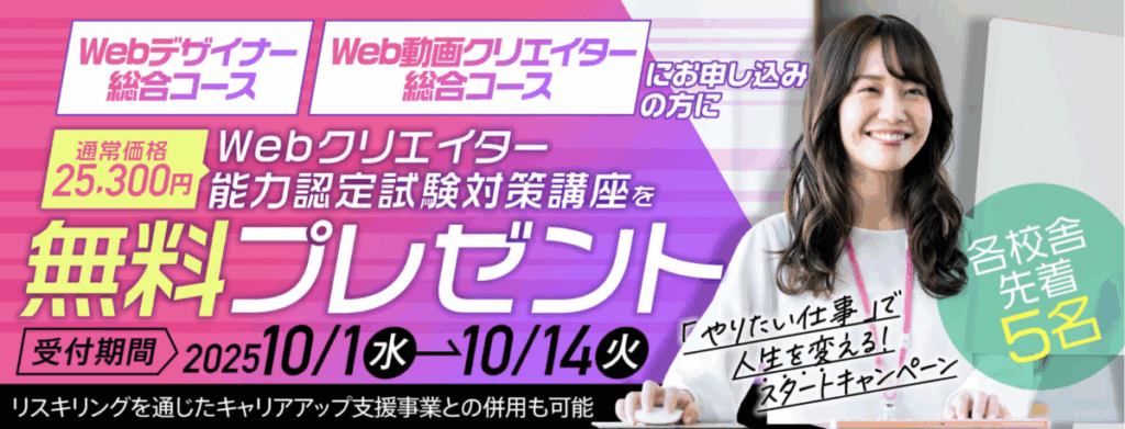 「やりたい仕事」で人生を変える！スタートキャンペーン
Webデザイナーコース・Web動画クリエイターコースにお申し込みの方に
Webクリエイター能力認定試験対策講座（通常価格25,300円）を無料プレゼント
受付期間：2025/10/1-10/14
各校舎先着5名