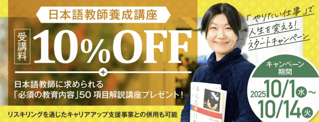 「やりたい仕事」で人生を変える！スタートキャンペーン
日本語教師養成講座受講料10％OFF
＋日本語教師に求められる「必須の教育内容」50項目解説講座プレゼント！
キャンペーン期間：2025/10/1-10/14
リスキリングを通じたキャリアアップ支援事業との併用も可能