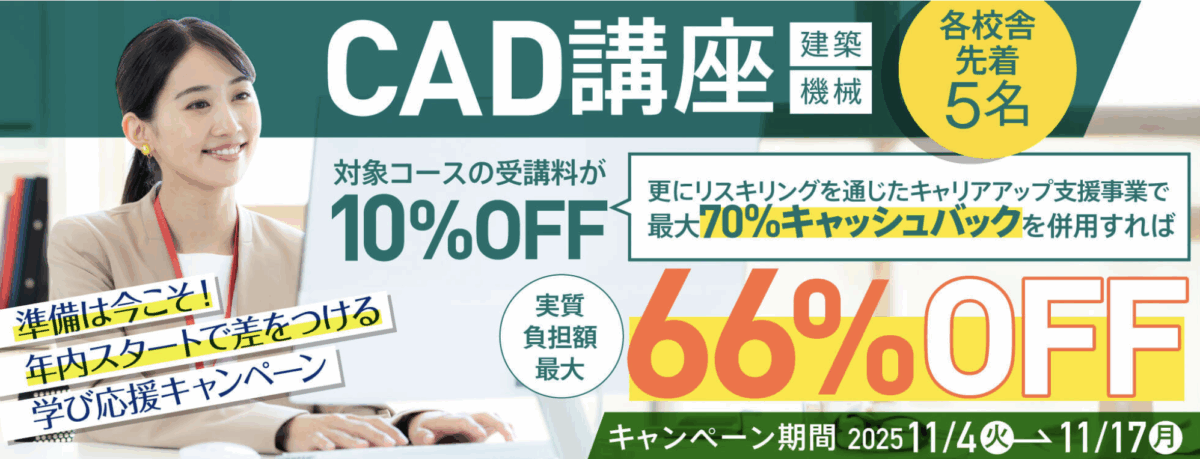 準備は今こそ！年内スタートで差をつける学び応援キャンペーン
CAD講座（建築・機械）
対象コースの受講料が10％OFF
更にリスキリングを通じたキャリアアップ支援事業で最大70％キャッシュバックを併用すれば実質負担額最大66％OFF
キャンペーン期間：11/4（火）-11/17（月）
各校舎先着5名