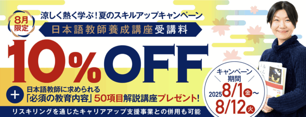 涼しく熱く学ぶ！夏のスキルアップキャンペーン
8月限定10％OFF
＋日本語教師に求められる「必須の教育内容」50項目解説講座プレゼント！
リスキリングを通じたキャリアアップ支援事業との併用も可能
キャンペーン期間：2025/8/1-8/12