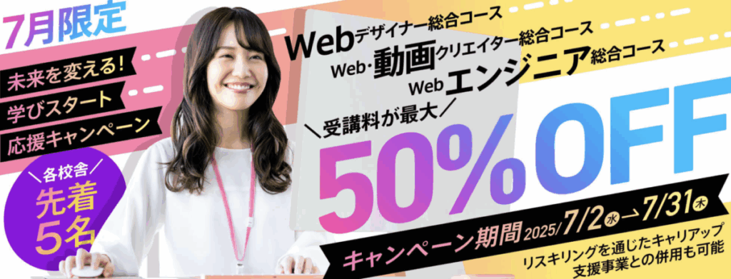 7月限定未来を変える!学びスタート応援キャンペーン(各校舎先着5名)
Webデザイナーコース
Web・動画クリエイターコース
Webエンジニア総合コース
受講料が最大50%OFF
キャンペーン期間 7/2-7/31
