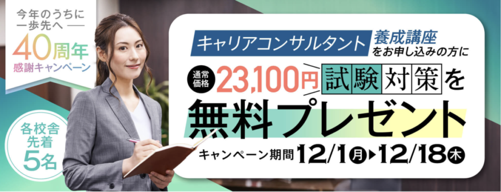 今年のうちに一歩先へー40周年感謝キャンペーン
キャリアコンサルタント養成講座にお申し込みの方に
試験対策講座（通常価格23100円）を無料プレゼント
受付期間2025/12/1-12/18
各校舎先着5名