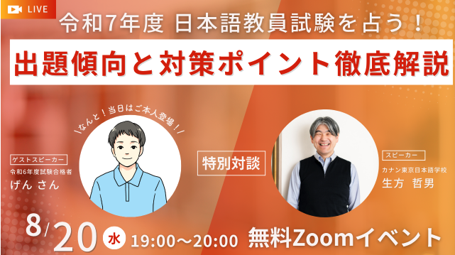 令和7年度日本語教員試験を占う！
出題傾向と対策ポイント徹底解説
スピーカー：カナン東京日本語学校　生方哲男
特別対談
ゲストスピーカー：令和6年度試験合格者　げんさん
8/20（水）19:00-20:00
無料Zoomイベント